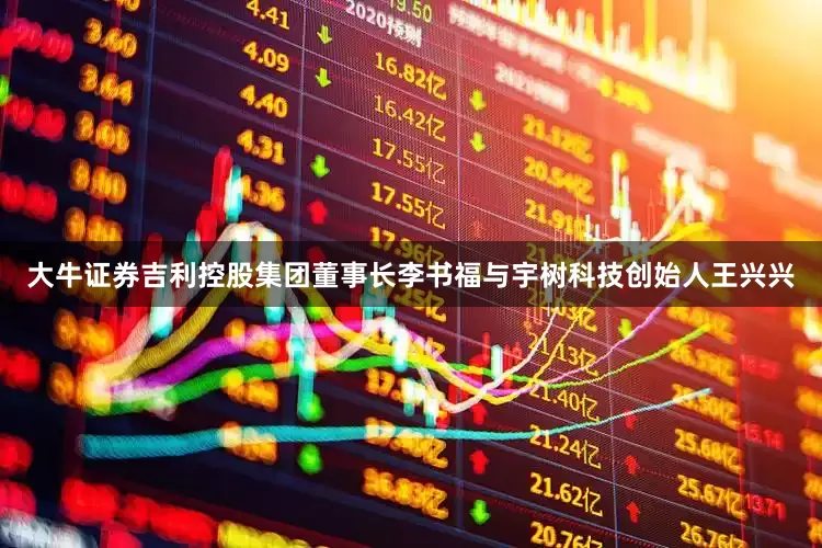 大牛证券吉利控股集团董事长李书福与宇树科技创始人王兴兴
