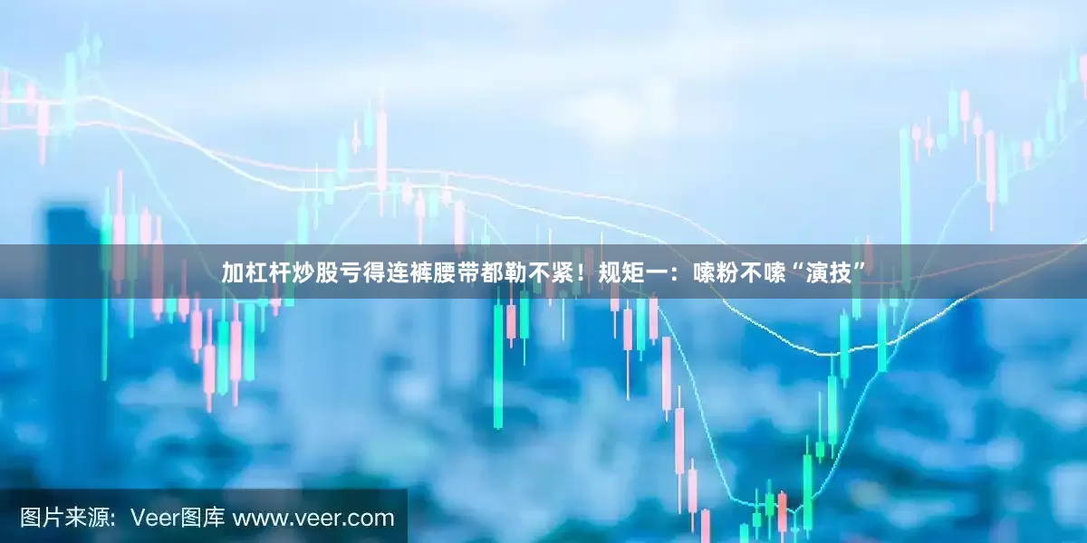 加杠杆炒股亏得连裤腰带都勒不紧！规矩一：嗦粉不嗦“演技”