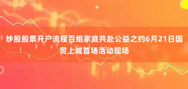 炒股股票开户流程百组家庭共赴公益之约6月21日国贸上城首场活动现场