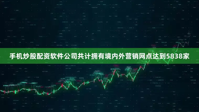 手机炒股配资软件公司共计拥有境内外营销网点达到5838家