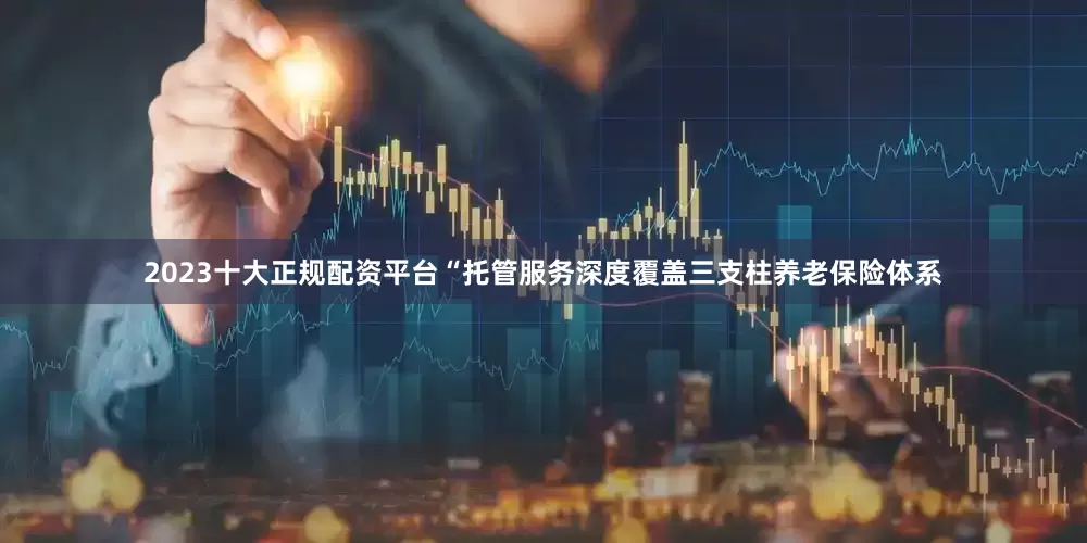2023十大正规配资平台“托管服务深度覆盖三支柱养老保险体系