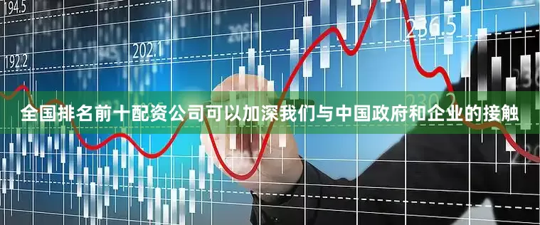 全国排名前十配资公司可以加深我们与中国政府和企业的接触