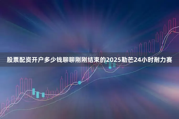 股票配资开户多少钱聊聊刚刚结束的2025勒芒24小时耐力赛