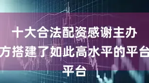 十大合法配资感谢主办方搭建了如此高水平的平台