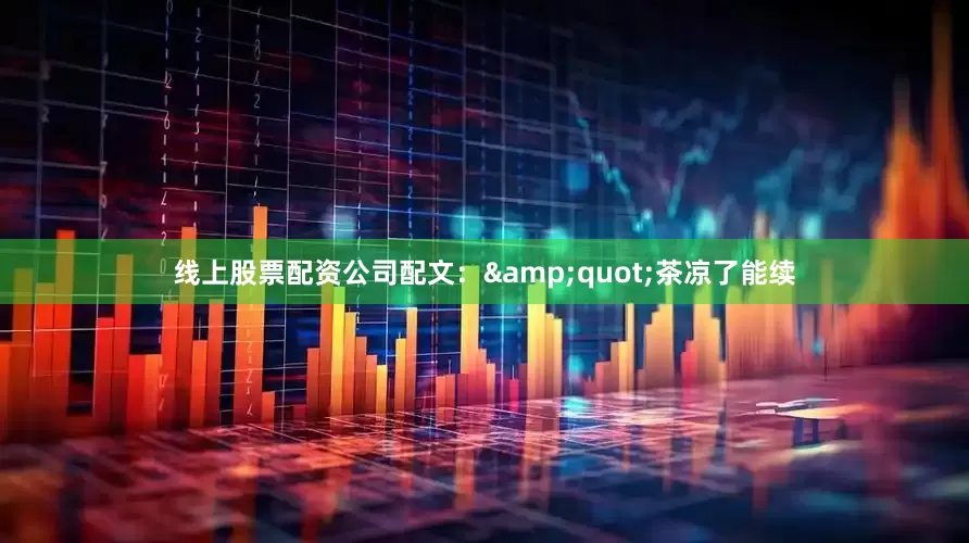 线上股票配资公司配文：&quot;茶凉了能续
