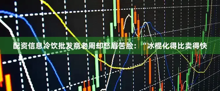 配资信息冷饮批发商老周却愁眉苦脸：“冰棍化得比卖得快