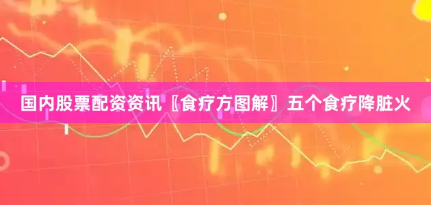 国内股票配资资讯〖食疗方图解〗五个食疗降脏火
