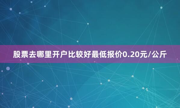 股票去哪里开户比较好最低报价0.20元/公斤