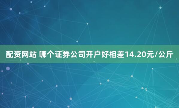 配资网站 哪个证券公司开户好相差14.20元/公斤