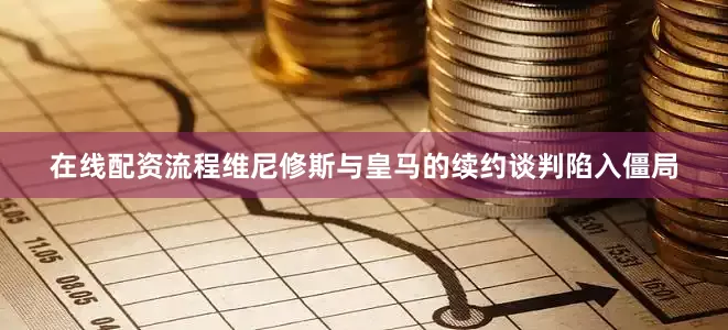 在线配资流程维尼修斯与皇马的续约谈判陷入僵局