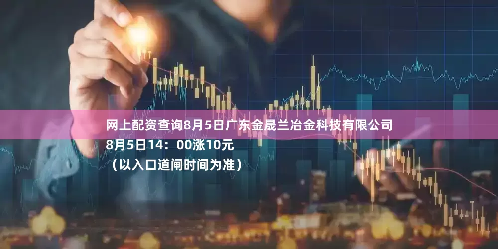 网上配资查询8月5日广东金晟兰冶金科技有限公司
8月5日14：00涨10元
（以入口道闸时间为准）