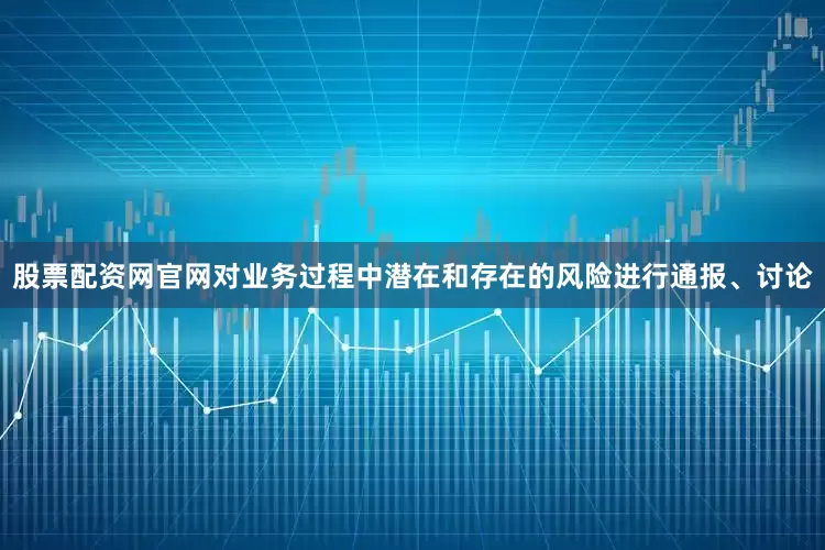 股票配资网官网对业务过程中潜在和存在的风险进行通报、讨论