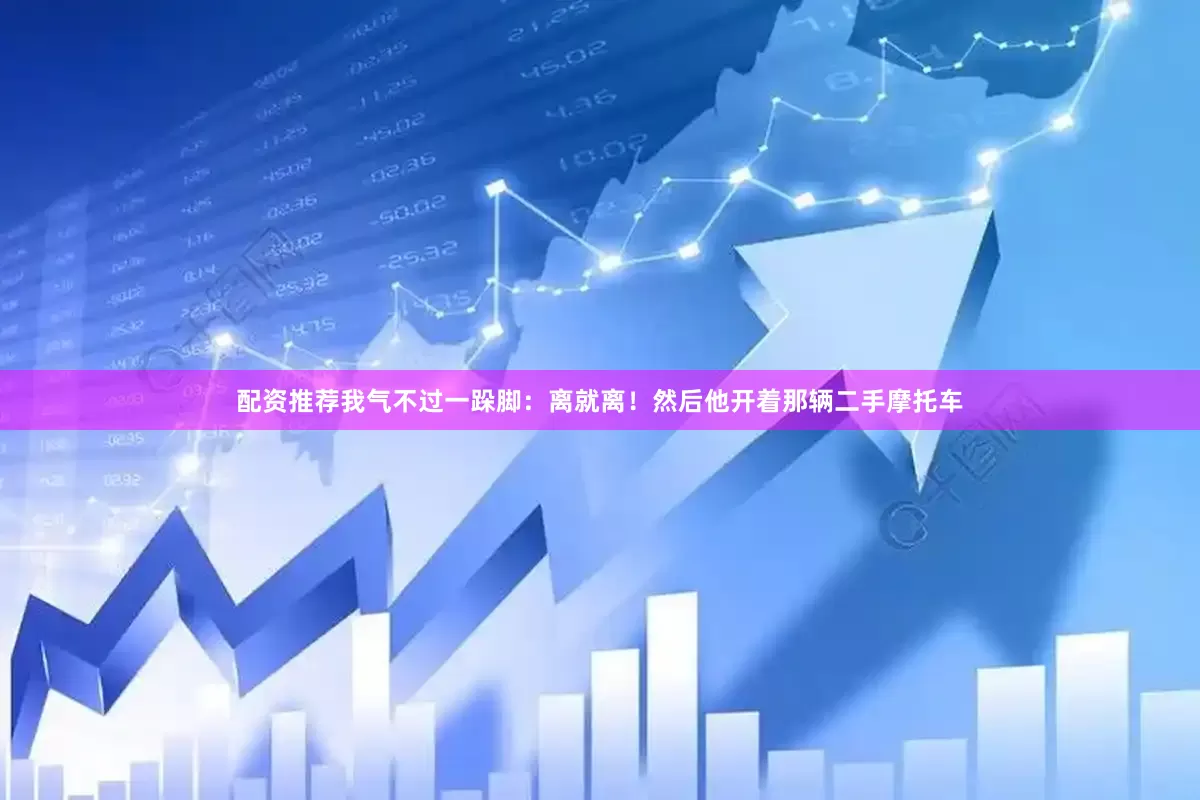 配资推荐我气不过一跺脚：离就离！然后他开着那辆二手摩托车