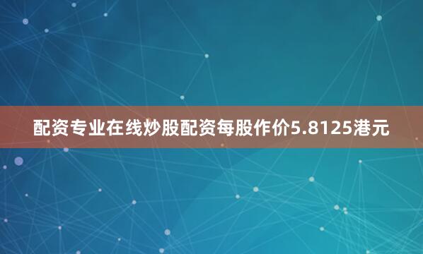 配资专业在线炒股配资每股作价5.8125港元