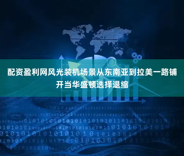 配资盈利网风光装机场景从东南亚到拉美一路铺开当华盛顿选择退缩