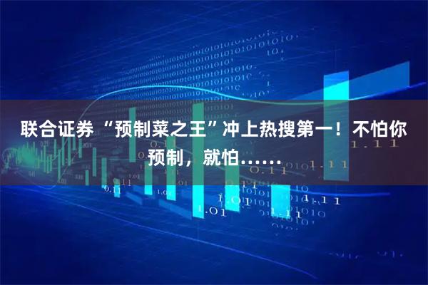 联合证券 “预制菜之王”冲上热搜第一！不怕你预制，就怕……