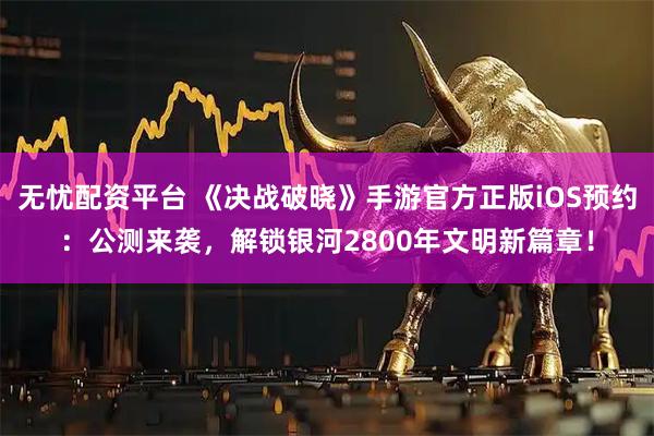 无忧配资平台 《决战破晓》手游官方正版iOS预约：公测来袭，解锁银河2800年文明新篇章！