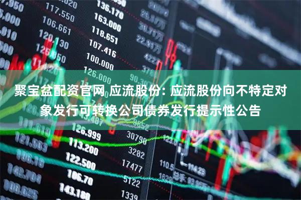 聚宝盆配资官网 应流股份: 应流股份向不特定对象发行可转换公司债券发行提示性公告