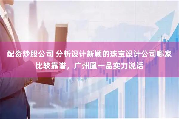 配资炒股公司 分析设计新颖的珠宝设计公司哪家比较靠谱，广州凰一品实力说话