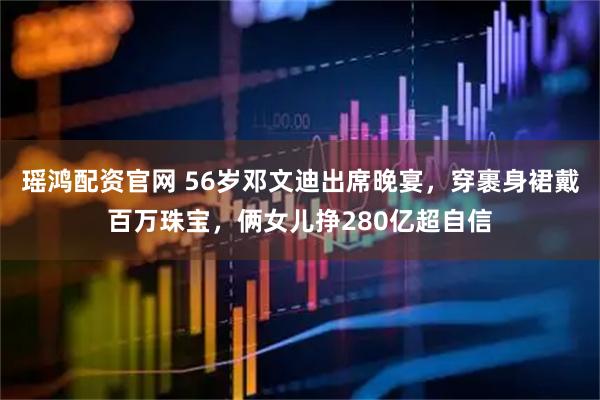 瑶鸿配资官网 56岁邓文迪出席晚宴，穿裹身裙戴百万珠宝，俩女儿挣280亿超自信