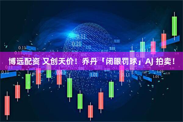 博远配资 又创天价！乔丹「闭眼罚球」AJ 拍卖！