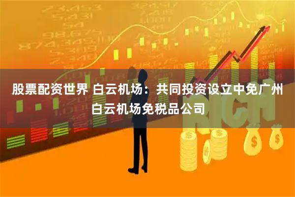 股票配资世界 白云机场：共同投资设立中免广州白云机场免税品公司