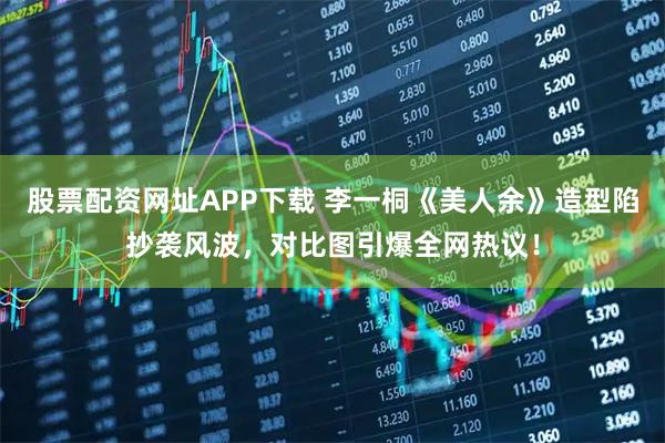 股票配资网址APP下载 李一桐《美人余》造型陷抄袭风波，对比图引爆全网热议！