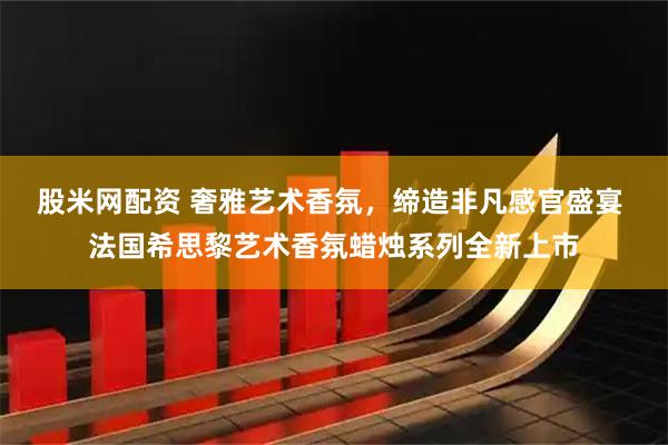 股米网配资 奢雅艺术香氛，缔造非凡感官盛宴 法国希思黎艺术香氛蜡烛系列全新上市
