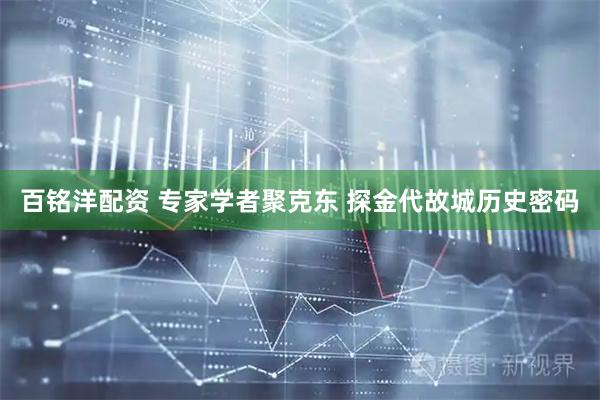 百铭洋配资 专家学者聚克东 探金代故城历史密码