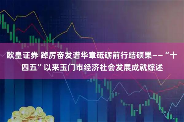 欧皇证券 踔厉奋发谱华章砥砺前行结硕果——“十四五”以来玉门市经济社会发展成就综述