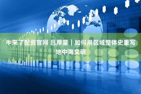 牛来了配资官网 吕厚量｜如何用区域整体史重写地中海文明
