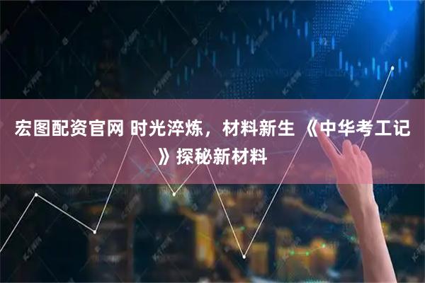 宏图配资官网 时光淬炼，材料新生 《中华考工记》探秘新材料