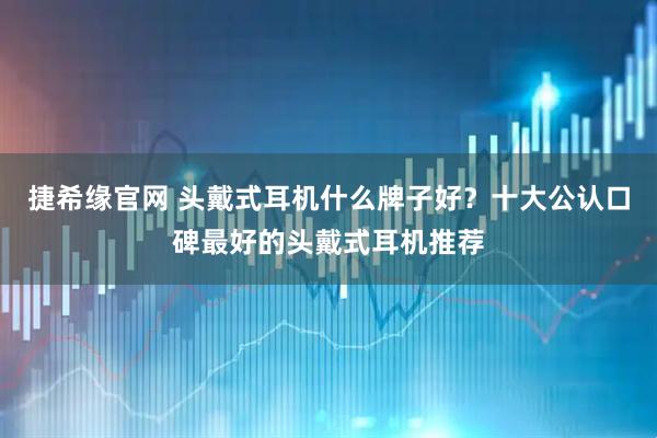捷希缘官网 头戴式耳机什么牌子好？十大公认口碑最好的头戴式耳机推荐