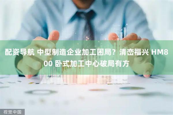 配资导航 中型制造企业加工困局？清峦福兴 HM800 卧式加工中心破局有方