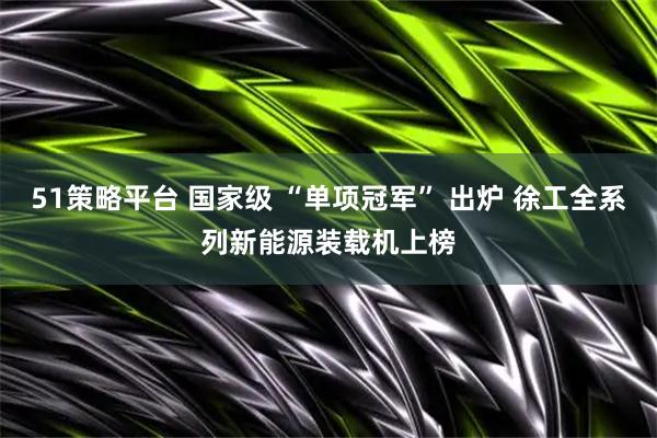 51策略平台 国家级 “单项冠军” 出炉 徐工全系列新能源装载机上榜