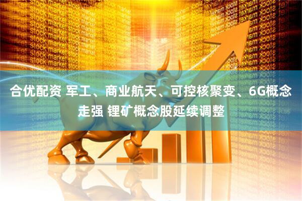 合优配资 军工、商业航天、可控核聚变、6G概念走强 锂矿概念股延续调整