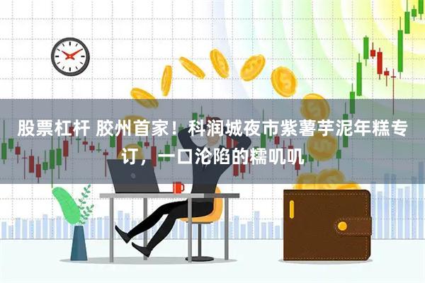 股票杠杆 胶州首家！科润城夜市紫薯芋泥年糕专订，一口沦陷的糯叽叽