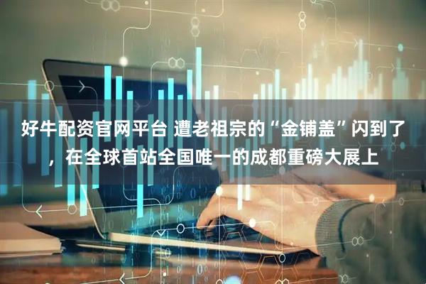 好牛配资官网平台 遭老祖宗的“金铺盖”闪到了，在全球首站全国唯一的成都重磅大展上