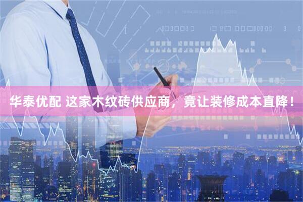华泰优配 这家木纹砖供应商，竟让装修成本直降！