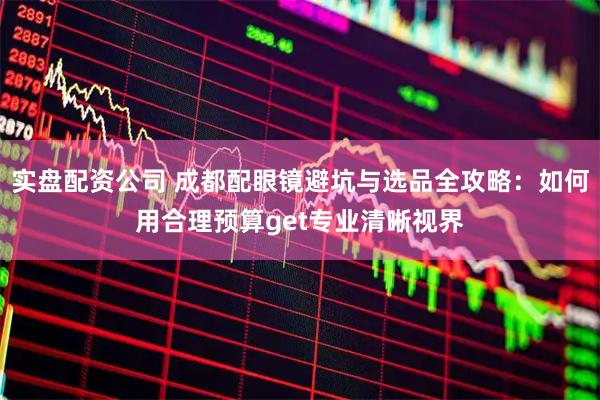 实盘配资公司 成都配眼镜避坑与选品全攻略：如何用合理预算get专业清晰视界
