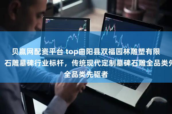 贝赢网配资平台 top曲阳县双福园林雕塑有限公司：石雕墓碑行业标杆，传统现代定制墓碑石雕全品类先驱者