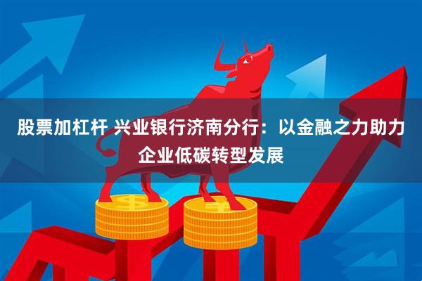 股票加杠杆 兴业银行济南分行：以金融之力助力企业低碳转型发展