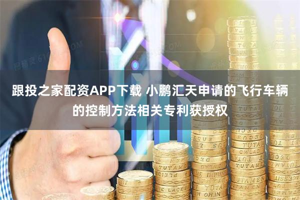 跟投之家配资APP下载 小鹏汇天申请的飞行车辆的控制方法相关专利获授权