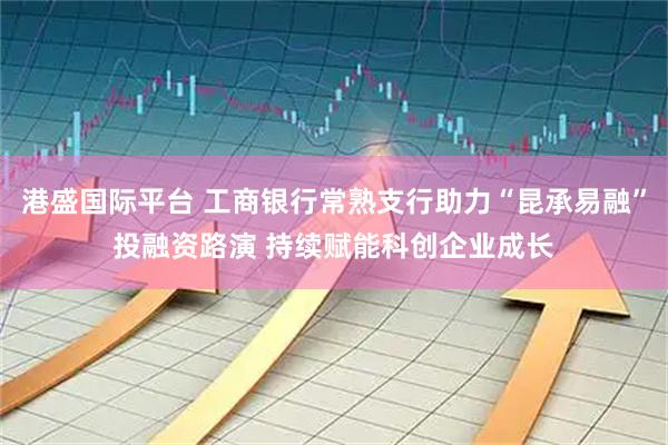 港盛国际平台 工商银行常熟支行助力“昆承易融”投融资路演 持续赋能科创企业成长