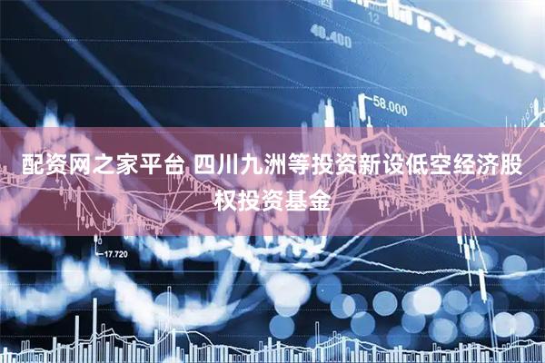 配资网之家平台 四川九洲等投资新设低空经济股权投资基金