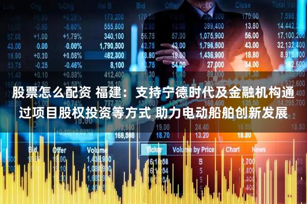 股票怎么配资 福建：支持宁德时代及金融机构通过项目股权投资等方式 助力电动船舶创新发展