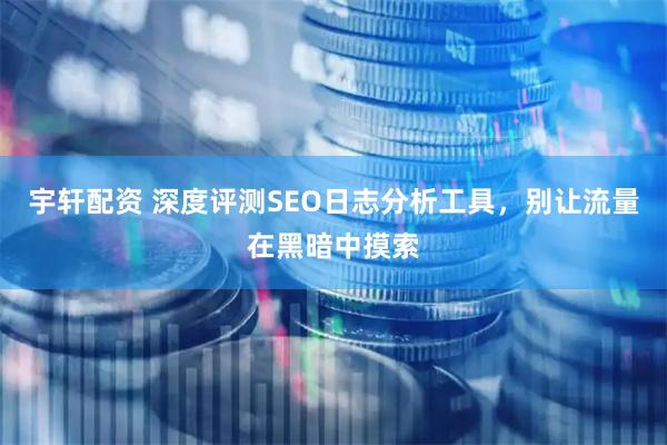 宇轩配资 深度评测SEO日志分析工具，别让流量在黑暗中摸索
