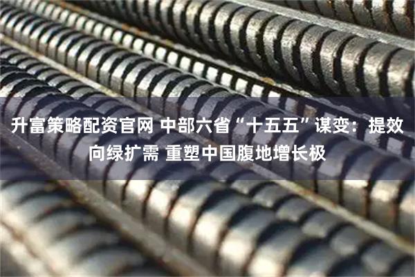 升富策略配资官网 中部六省“十五五”谋变：提效向绿扩需 重塑中国腹地增长极