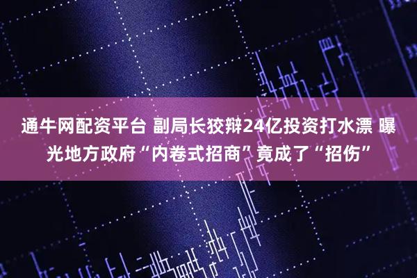 通牛网配资平台 副局长狡辩24亿投资打水漂 曝光地方政府“内卷式招商”竟成了“招伤”