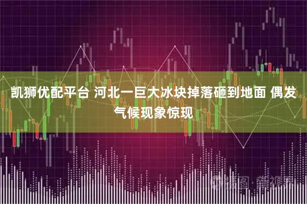 凯狮优配平台 河北一巨大冰块掉落砸到地面 偶发气候现象惊现
